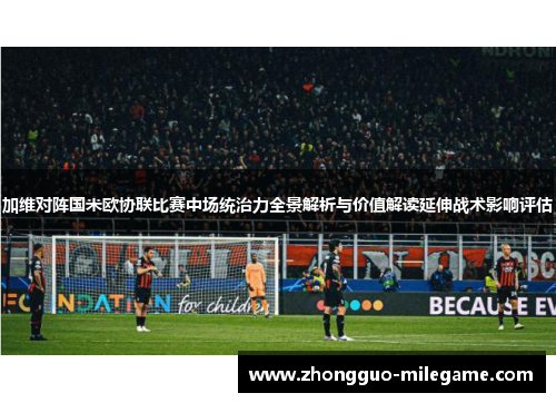 加维对阵国米欧协联比赛中场统治力全景解析与价值解读延伸战术影响评估 加维对阵国米欧协联比赛中场统治力全景解析与价值解读延伸战术影响评估