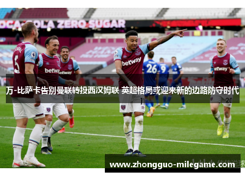 万-比萨卡告别曼联转投西汉姆联 英超格局或迎来新的边路防守时代 万-比萨卡告别曼联转投西汉姆联 英超格局或迎来新的边路防守时代