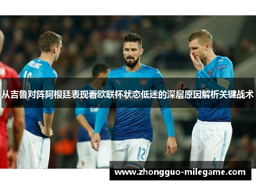 从吉鲁对阵阿根廷表现看欧联杯状态低迷的深层原因解析关键战术 从吉鲁对阵阿根廷表现看欧联杯状态低迷的深层原因解析关键战术