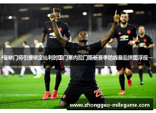 曼联门将引援锁定比利时国门塞内拉门斯新赛季防线最后拼图浮现一