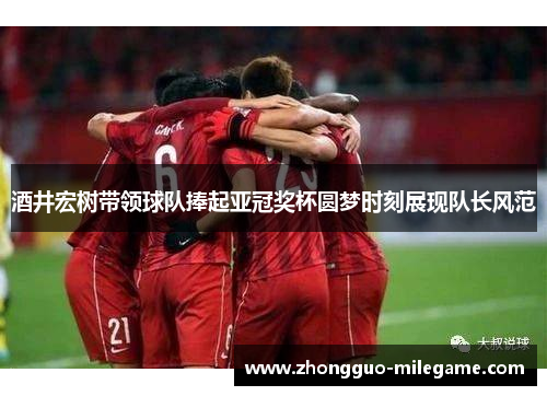 酒井宏树带领球队捧起亚冠奖杯圆梦时刻展现队长风范