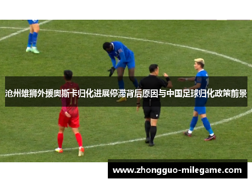 沧州雄狮外援奥斯卡归化进展停滞背后原因与中国足球归化政策前景