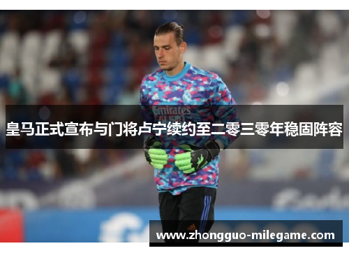 皇马正式宣布与门将卢宁续约至二零三零年稳固阵容