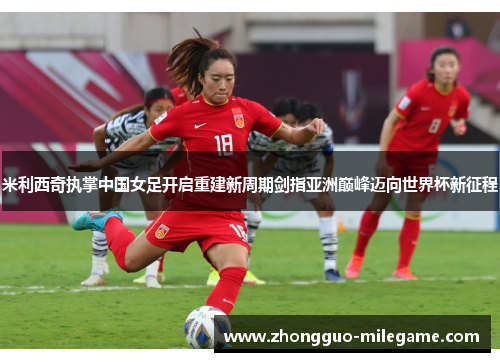 米利西奇执掌中国女足开启重建新周期剑指亚洲巅峰迈向世界杯新征程