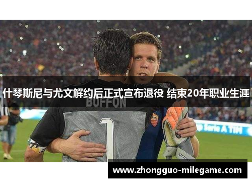 什琴斯尼与尤文解约后正式宣布退役 结束20年职业生涯 什琴斯尼与尤文解约后正式宣布退役 结束20年职业生涯