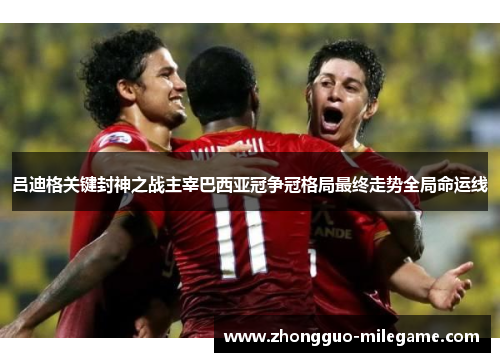 吕迪格关键封神之战主宰巴西亚冠争冠格局最终走势全局命运线