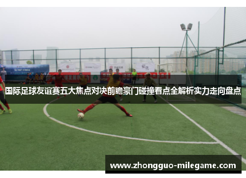 国际足球友谊赛五大焦点对决前瞻豪门碰撞看点全解析实力走向盘点