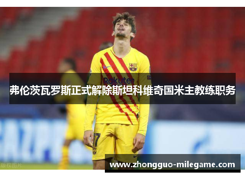 弗伦茨瓦罗斯正式解除斯坦科维奇国米主教练职务 弗伦茨瓦罗斯正式解除斯坦科维奇国米主教练职务