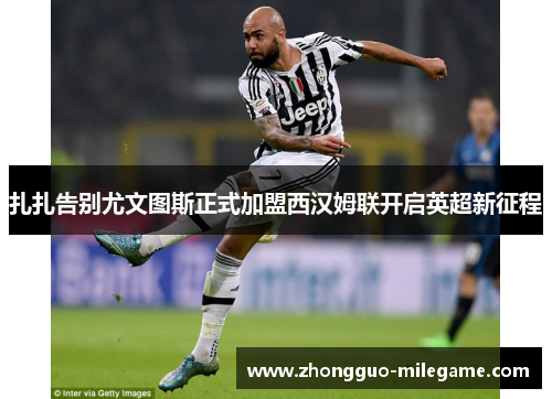 扎扎告别尤文图斯正式加盟西汉姆联开启英超新征程 扎扎告别尤文图斯正式加盟西汉姆联开启英超新征程