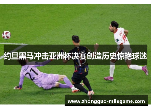 约旦黑马冲击亚洲杯决赛创造历史惊艳球迷 约旦黑马冲击亚洲杯决赛创造历史惊艳球迷
